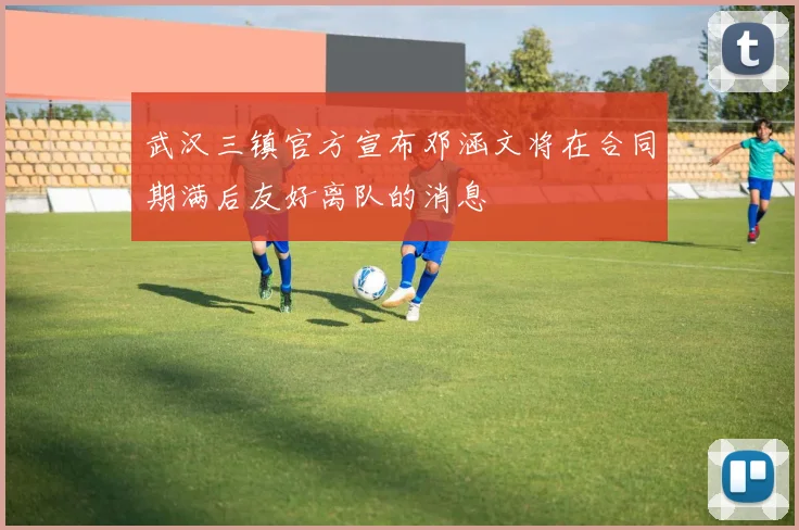 武汉三镇官方宣布邓涵文将在合同期满后友好离队的消息