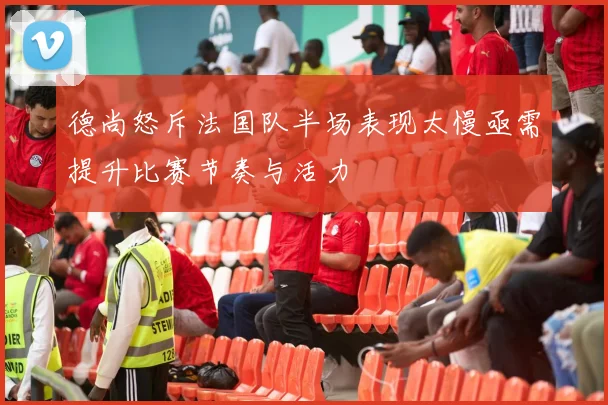 德尚怒斥法国队半场表现太慢亟需提升比赛节奏与活力