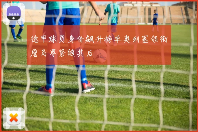 德甲球员身价飙升榜单奥利塞领衔詹乌尊紧随其后