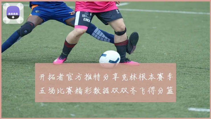 开拓者官方推特分享克林根本赛季五场比赛精彩数据双双齐飞得分篮板全能表现