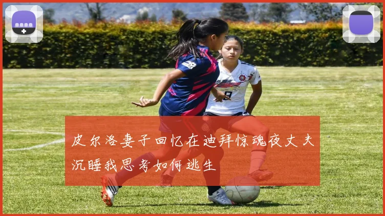 皮尔洛妻子回忆在迪拜惊魂夜丈夫沉睡我思考如何逃生