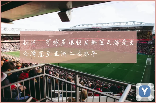孙兴慜等球星退役后韩国足球是否会滑落至亚洲二流水平