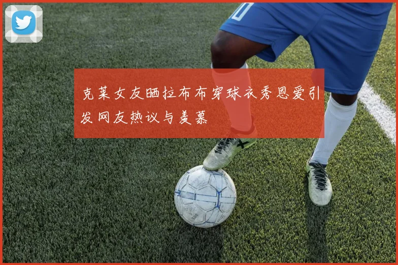 克莱女友晒拉布布穿球衣秀恩爱引发网友热议与羡慕