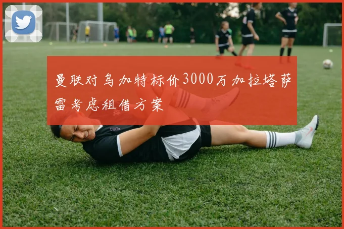 曼联对乌加特标价3000万加拉塔萨雷考虑租借方案