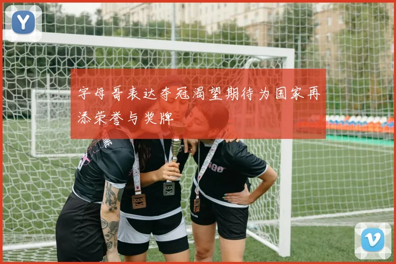字母哥表达夺冠渴望期待为国家再添荣誉与奖牌
