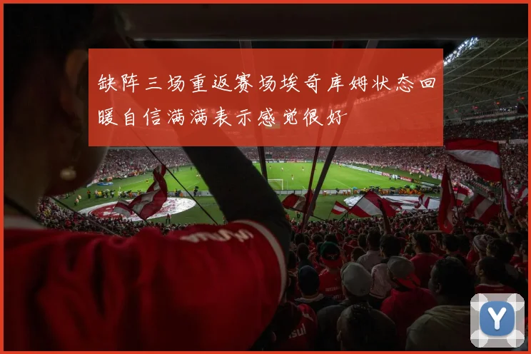 缺阵三场重返赛场埃奇库姆状态回暖自信满满表示感觉很好