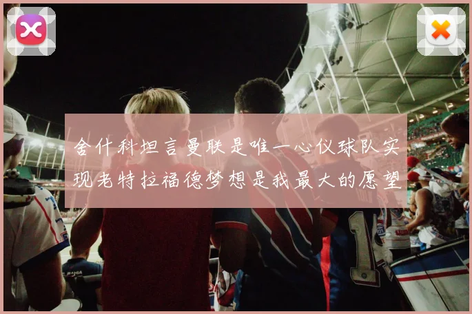 舍什科坦言曼联是唯一心仪球队实现老特拉福德梦想是我最大的愿望