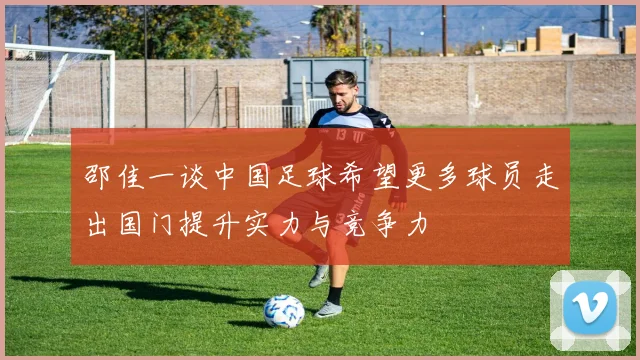 邵佳一谈中国足球希望更多球员走出国门提升实力与竞争力