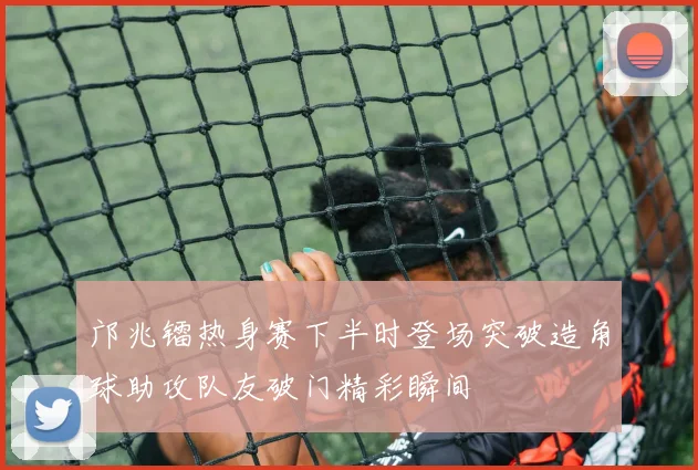 邝兆镭热身赛下半时登场突破造角球助攻队友破门精彩瞬间