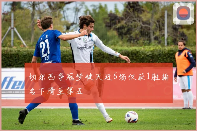 切尔西争冠梦破灭近6场仅获1胜排名下滑至第五