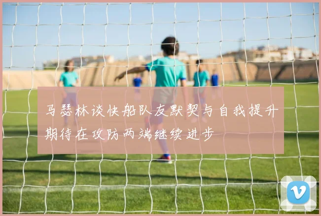 马瑟林谈快船队友默契与自我提升期待在攻防两端继续进步