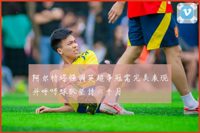 阿尔特塔强调英超争冠需完美表现并呼吁球队坚持六个月