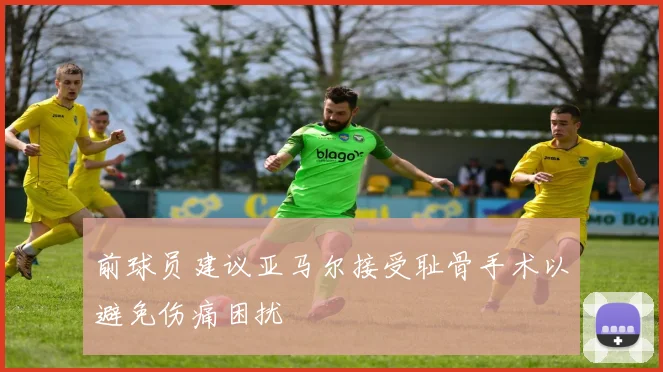 前球员建议亚马尔接受耻骨手术以避免伤痛困扰