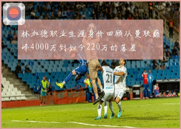 林加德职业生涯身价回顾从曼联巅峰4000万到如今220万的落差