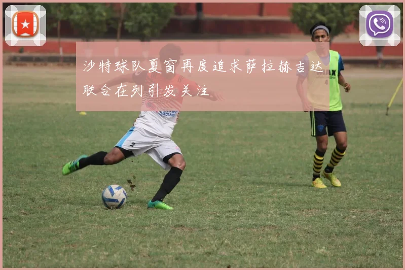 沙特球队夏窗再度追求萨拉赫吉达联合在列引发关注