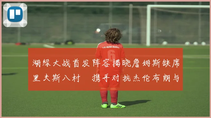 湖绿大战首发阵容揭晓詹姆斯缺席里夫斯八村塁携手对抗杰伦布朗与怀特