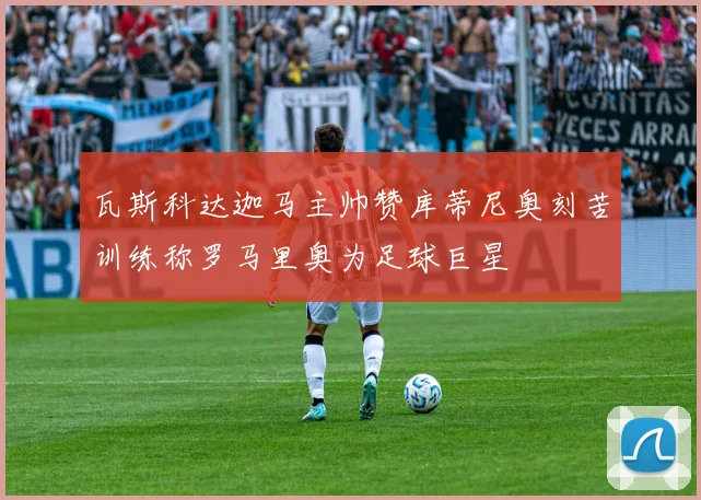 瓦斯科达迦马主帅赞库蒂尼奥刻苦训练称罗马里奥为足球巨星