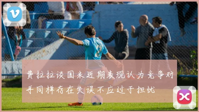 费拉拉谈国米近期表现认为竞争对手同样存在失误不应过于担忧