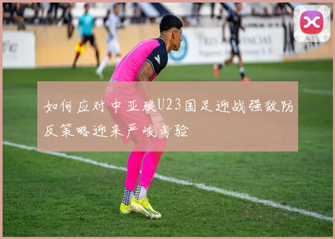 如何应对中亚狼U23国足迎战强敌防反策略迎来严峻考验